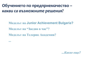 Обучението по предприемачество –
какви са възможните решения?

   Моделът на Junior Achievement Bulgaria?
   Моделът на “Заедно в час”?
   Моделът на Телерик Академия?
   ...


                                   ...Какво още?
 