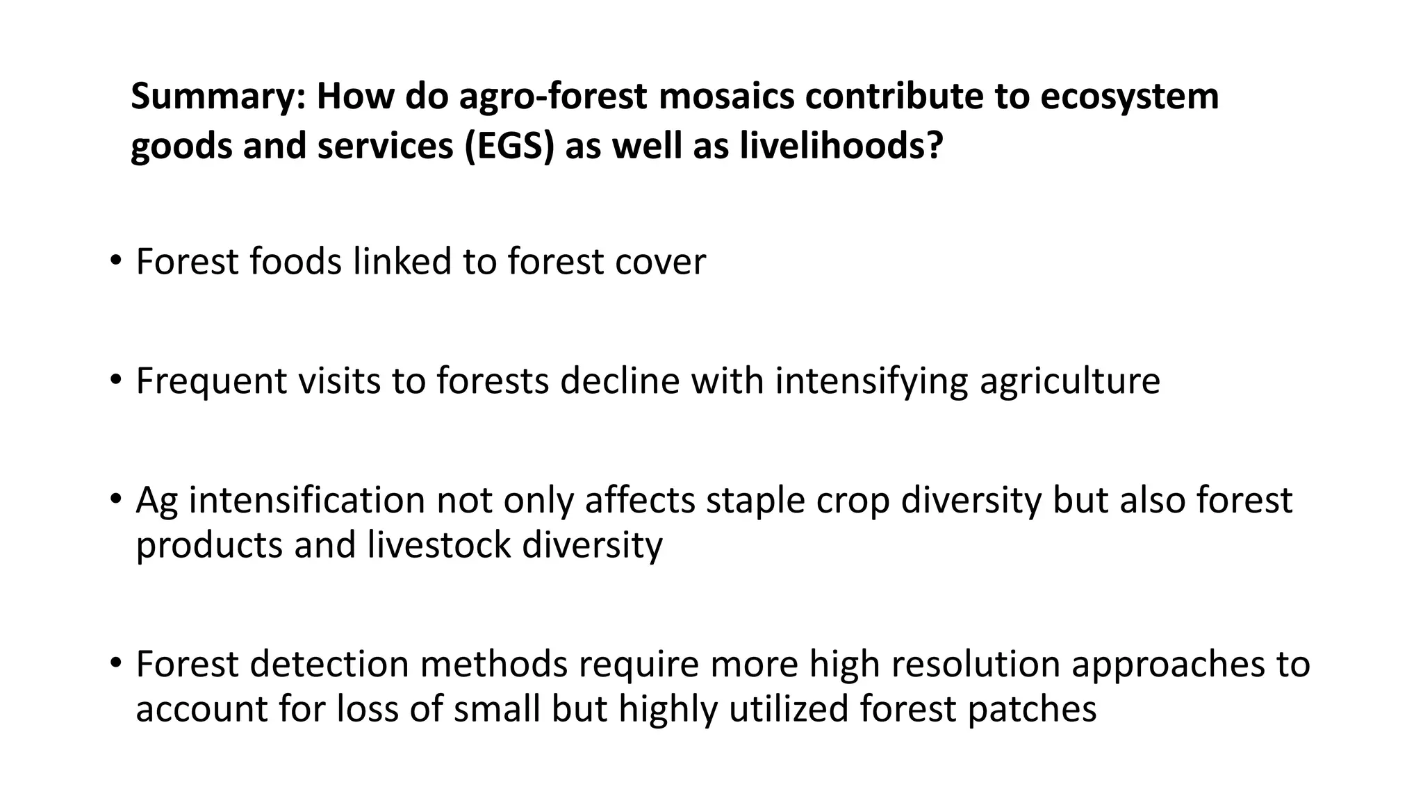 • Forest foods linked to forest cover
• Frequent visits to forests decline with intensifying agriculture
• Ag intensification not only affects staple crop diversity but also forest
products and livestock diversity
• Forest detection methods require more high resolution approaches to
account for loss of small but highly utilized forest patches
Summary: How do agro-forest mosaics contribute to ecosystem
goods and services (EGS) as well as livelihoods?
 