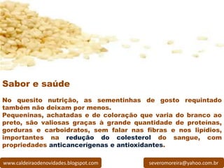 Sabor e saúde
No quesito nutrição, as sementinhas de gosto requintado
também não deixam por menos.
Pequeninas, achatadas e de coloração que varia do branco ao
preto, são valiosas graças à grande quantidade de proteínas,
gorduras e carboidratos, sem falar nas fibras e nos lipídios,
importantes na redução do colesterol do sangue, com
propriedades anticancerígenas e antioxidantes.

www.caldeiraodenovidades.blogspot.com   severomoreira@yahoo.com.br
 