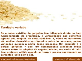 Cardápio variado

Se o poder nutritivo do gergelim tem influência direta no bom
funcionamento do organismo, a versatilidade das sementes
agrada aos adeptos da dieta saudável. E, como os nutrientes
são melhor absorvidos se triturados antes do consumo, muitas
variações surgem a partir desse processo. Um exemplo é o
gersal (gergelim + sal), um complemento alimentar muito
comum entre os adeptos do vegetarianismo, em razão do alto
teor protéico, obtido quando se torra e prensa suavemente as
sementes junto com o sal.
www.caldeiraodenovidades.blogspot.com   severomoreira@yahoo.com.br
 