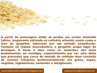 A partir da prensagem ainda se produz um creme chamado
tahine, largamente utilizado na culinária oriental, assim como o
óleo de gergelim, fabricado por um método semelhante.
Também no regime macrobiótico, o gergelim ocupa lugar de
destaque. E tanto o óleo como as sementes são itens
fundamentais no cardápio, especialmente por ser uma dieta
que preconiza que cerca de metade da refeição deve consistir
de cereais integrais, preferencialmente em grãos, sopas,
vegetais, leguminosas, sementes e oleaginosas.

www.caldeiraodenovidades.blogspot.com     severomoreira@yahoo.com.br
 