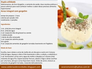 Dupla utilidade
Selecionamos, do livro Gergelim, a semente da saúde, duas receitas práticas e
pouco calóricas para você conhecer melhor o sabor desse precioso alimento.
Experimente!
Arroz integral com gergelim
tempo de preparo: 1 hora
calorias por porção: 616
rendimento: 2 porções

Ingredientes

1 xíc. (chá) de arroz integral
8 xíc. (chá) de água
2 col. (sopa) de óleo de girassol ou canola
1 cebola picada
1 dente de alho amassado
1 col. (sopa) de salsinha picada
Sal a gosto
4 col. (sopa) de sementes de gergelim torradas levemente em frigideira

Modo de fazer

Escolha, lave e deixe o arroz de molho de um dia para o outro em 3 xícaras
(chá) de água. Aqueça o óleo e frite levemente o alho, a cebola, a cebolinha e
o sal. Acrescente o arroz com a água do molho e despeje as 5 xícaras (chá)
restantes de água fria. Espere levantar fervura, abaixe o fogo e deixe cozinhar
por uma hora, até que o arroz fique bem macio. Antes de servir, misture as
sementes de gergelim torradas, mexendo delicadamente.

www.caldeiraodenovidades.blogspot.com                                             severomoreira@yahoo.com.br
 