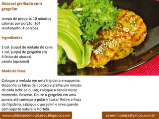 Abacaxi grelhado com
gergelim

tempo de preparo: 10 minutos
calorias por porção: 264
rendimento: 4 porções

Ingredientes

2 col. (sopa) de melado de cana
1 col. (sopa) de gergelim cru
4 fatias de abacaxi
canela (opcional)

Modo de fazer

Coloque o melado em uma frigideira e esquente.
Disponha as fatias de abacaxi e grelhe um minuto
de cada lado: se quiser, coloque a canela nesse
momento. Reserve. Doure o gergelim em uma
panela até começar a pular e tostar. Retire a fruta
da frigideira, salpique o gergelim e sirva quente
com iogurte natural e hortelã.
www.caldeiraodenovidades.blogspot.com                 severomoreira@yahoo.com.br
 