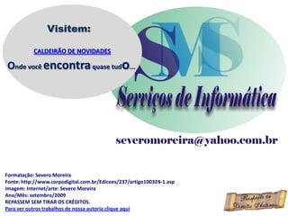 Visitem:

           CALDEIRÃO DE NOVIDADES

Onde você encontra quase tudo...




Formatação: Severo Moreira
Fonte: http://www.corpodigital.com.br/Edicoes/237/artigo100324-1.asp
Imagem: Internet/arte: Severo Moreira
Ano/Mês: setembro/2009
REPASSEM SEM TIRAR OS CRÉDITOS.
Para ver outros trabalhos de nossa autoria clique aqui
 