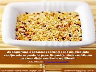 As pequeninas e saborosas sementes são um excelente
  coadjuvante na perda de peso. De quebra, ainda contribuem
            para uma dieta saudável e equilibrada.
                       LAURA ANDREANI – Revista Corpo a Corpo Ed. 237.




www.caldeiraodenovidades.blogspot.com                           severomoreira@yahoo.com.br
 