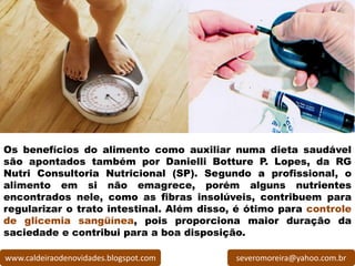 Os benefícios do alimento como auxiliar numa dieta saudável
são apontados também por Danielli Botture P. Lopes, da RG
Nutri Consultoria Nutricional (SP). Segundo a profissional, o
alimento em si não emagrece, porém alguns nutrientes
encontrados nele, como as fibras insolúveis, contribuem para
regularizar o trato intestinal. Além disso, é ótimo para controle
de glicemia sangüínea, pois proporciona maior duração da
saciedade e contribui para a boa disposição.

www.caldeiraodenovidades.blogspot.com      severomoreira@yahoo.com.br
 