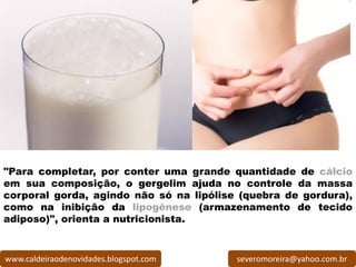 "Para completar, por conter uma grande quantidade de cálcio
em sua composição, o gergelim ajuda no controle da massa
corporal gorda, agindo não só na lipólise (quebra de gordura),
como na inibição da lipogênese (armazenamento de tecido
adiposo)", orienta a nutricionista.


www.caldeiraodenovidades.blogspot.com    severomoreira@yahoo.com.br
 