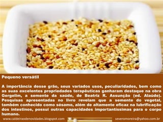 Pequeno versátil

A importância desse grão, seus variados usos, peculiaridades, bem como
as suas excelentes propriedades terapêuticas ganharam destaque na obra
Gergelim, a semente da saúde, de Beatriz R. Assunção (ed. Alaúde).
Pesquisas apresentadas no livro revelam que a semente do vegetal,
também conhecido como sésamo, além de altamente eficaz na lubrificação
dos intestinos, possui outras capacidades importantíssimas para o corpo
humano.
www.caldeiraodenovidades.blogspot.com             severomoreira@yahoo.com.br
 