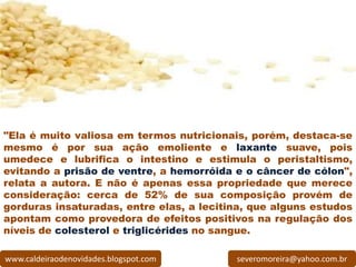 "Ela é muito valiosa em termos nutricionais, porém, destaca-se
mesmo é por sua ação emoliente e laxante suave, pois
umedece e lubrifica o intestino e estimula o peristaltismo,
evitando a prisão de ventre, a hemorróida e o câncer de cólon",
relata a autora. E não é apenas essa propriedade que merece
consideração: cerca de 52% de sua composição provém de
gorduras insaturadas, entre elas, a lecitina, que alguns estudos
apontam como provedora de efeitos positivos na regulação dos
níveis de colesterol e triglicérides no sangue.

www.caldeiraodenovidades.blogspot.com     severomoreira@yahoo.com.br
 