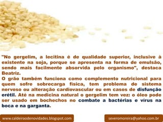 "No gergelim, a lecitina é de qualidade superior, inclusive à
existente na soja, porque se apresenta na forma de emulsão,
sendo mais facilmente absorvida pelo organismo", destaca
Beatriz.
O grão também funciona como complemento nutricional para
quem sofre sobrecarga física, tem problema de sistema
nervoso ou alteração cardiovascular ou em casos de disfunção
erétil. Até na medicina natural o gergelim tem vez: o óleo pode
ser usado em bochechos no combate a bactérias e vírus na
boca e na garganta.

www.caldeiraodenovidades.blogspot.com     severomoreira@yahoo.com.br
 