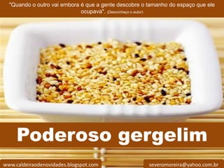 "Quando o outro vai embora é que a gente descobre o tamanho do espaço que ele
                             ocupava". (Desconheço o autor)




      Poderoso gergelim
  HAMILTON

www.caldeiraodenovidades.blogspot.com                 severomoreira@yahoo.com.br
 