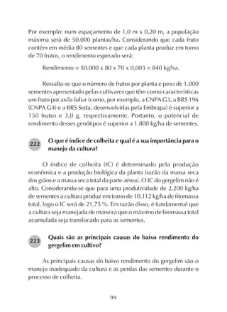 99
Por exemplo: num espaçamento de 1,0 m x 0,20 m, a população
máxima será de 50.000 plantas/ha. Considerando que cada fruto
contém em média 80 sementes e que cada planta produz em torno
de 70 frutos, o rendimento esperado será:
Rendimento = 50.000 x 80 x 70 x 0,003 = 840 kg/ha.
Ressalta-se que o número de frutos por planta e peso de 1.000
sementes apresentado pelas cultivares que têm como características
um fruto por axila foliar (como, por exemplo, a CNPAG3, a BRS 196
(CNPA G4) e a BRS Seda, desenvolvidas pela Embrapa) é superior a
150 frutos e 3,0 g, respectivamente. Portanto, o potencial de
rendimento desses genótipos é superior a 1.800 kg/ha de sementes.
O que é índice de colheita e qual é a sua importância para o
manejo da cultura?
O índice de colheita (IC) é determinado pela produção
econômica e a produção biológica da planta (razão da massa seca
dos grãos e a massa seca total da parte aérea). O IC do gergelim não é
alto. Considerando-se que para uma produtividade de 2.200 kg/ha
de sementes a cultura produz em torno de 10.112 kg/ha de fitomassa
total, logo o IC será de 21,75 %. Em razão disso, é fundamental que
a cultura seja manejada de maneira que o máximo de biomassa total
acumulada seja translocado para as sementes.
Quais são as principais causas do baixo rendimento do
gergelim em cultivo?
As principais causas do baixo rendimento do gergelim são o
manejo inadequado da cultura e as perdas das sementes durante o
processo de colheita.
223
222
 