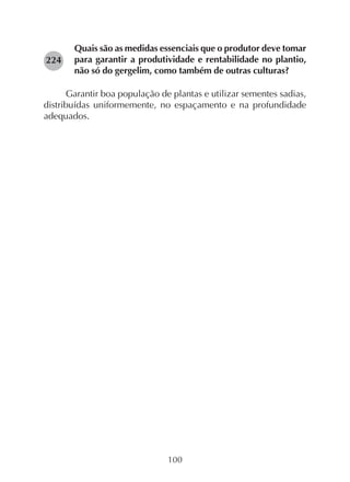 100
Quais são as medidas essenciais que o produtor deve tomar
para garantir a produtividade e rentabilidade no plantio,
não só do gergelim, como também de outras culturas?
Garantir boa população de plantas e utilizar sementes sadias,
distribuídas uniformemente, no espaçamento e na profundidade
adequados.
224
 