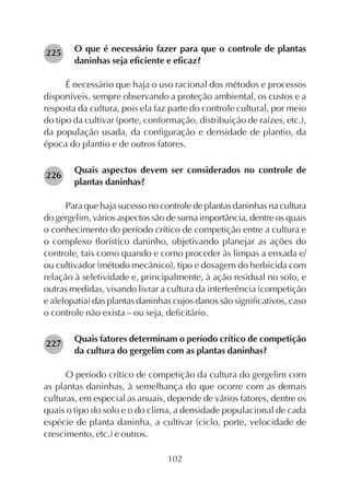 102
O que é necessário fazer para que o controle de plantas
daninhas seja eficiente e eficaz?
É necessário que haja o uso racional dos métodos e processos
disponíveis, sempre observando a proteção ambiental, os custos e a
resposta da cultura, pois ela faz parte do controle cultural, por meio
do tipo da cultivar (porte, conformação, distribuição de raízes, etc.),
da população usada, da configuração e densidade de plantio, da
época do plantio e de outros fatores.
Quais aspectos devem ser considerados no controle de
plantas daninhas?
Para que haja sucesso no controle de plantas daninhas na cultura
do gergelim, vários aspectos são de suma importância, dentre os quais
o conhecimento do período crítico de competição entre a cultura e
o complexo florístico daninho, objetivando planejar as ações do
controle, tais como quando e como proceder às limpas a enxada e/
ou cultivador (método mecânico), tipo e dosagem do herbicida com
relação à seletividade e, principalmente, à ação residual no solo, e
outras medidas, visando livrar a cultura da interferência (competição
e alelopatia) das plantas daninhas cujos danos são significativos, caso
o controle não exista – ou seja, deficitário.
Quais fatores determinam o período crítico de competição
da cultura do gergelim com as plantas daninhas?
O período crítico de competição da cultura do gergelim com
as plantas daninhas, à semelhança do que ocorre com as demais
culturas, em especial as anuais, depende de vários fatores, dentre os
quais o tipo do solo e o do clima, a densidade populacional de cada
espécie de planta daninha, a cultivar (ciclo, porte, velocidade de
crescimento, etc.) e outros.
225
227
226
 