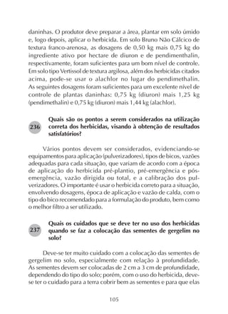 105
daninhas. O produtor deve preparar a área, plantar em solo úmido
e, logo depois, aplicar o herbicida. Em solo Bruno Não Cálcico de
textura franco-arenosa, as dosagens de 0,50 kg mais 0,75 kg do
ingrediente ativo por hectare de diuron e de pendimenthalin,
respectivamente, foram suficientes para um bom nível de controle.
Em solo tipo Vertissol de textura argilosa, além dos herbicidas citados
acima, pode-se usar o alachlor no lugar do pendimethalin.
As seguintes dosagens foram suficientes para um excelente nível de
controle de plantas daninhas: 0,75 kg (diuron) mais 1,25 kg
(pendimethalin) e 0,75 kg (diuron) mais 1,44 kg (alachlor).
Quais são os pontos a serem considerados na utilização
correta dos herbicidas, visando à obtenção de resultados
satisfatórios?
Vários pontos devem ser considerados, evidenciando-se
equipamentos para aplicação (pulverizadores), tipos de bicos, vazões
adequadas para cada situação, que variam de acordo com a época
de aplicação do herbicida pré-plantio, pré-emergência e pós-
emergência, vazão dirigida ou total, e a calibração dos pul-
verizadores. O importante é usar o herbicida correto para a situação,
envolvendo dosagens, época de aplicação e vazão de calda, com o
tipo do bico recomendado para a formulação do produto, bem como
o melhor filtro a ser utilizado.
Quais os cuidados que se deve ter no uso dos herbicidas
quando se faz a colocação das sementes de gergelim no
solo?
Deve-se ter muito cuidado com a colocação das sementes de
gergelim no solo, especialmente com relação à profundidade.
As sementes devem ser colocadas de 2 cm a 3 cm de profundidade,
dependendo do tipo do solo; porém, com o uso do herbicida, deve-
se ter o cuidado para a terra cobrir bem as sementes e para que elas
236
237
 