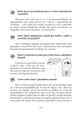 108
Quais são as recomendações para se semear manualmente
o gergelim?
Devem-se abrir sulcos de 2 cm a 3 cm de profundidade, em
espaçamentos que variam de 60 cm a 100 cm – dependendo da
variedade –, com auxílio de enxada, enxadão ou com o cultivador
de tração animal, dotado de enxadas tipo picão nas laterais, ou
adaptado a uma barra sulcadora, com três picões.
Existe algum equipamento manual que facilita e agilize a
semeadura do gergelim?
Sim. A Embrapa Algodão, pensando nisso, aperfeiçoou uma
plantadora manual fácil de fazer e desenvolveu uma semeadora
baseada em equipamentos de plantio de cenoura.
Qual é o material necessário para confeccionar a plantadora
manual?
É preciso ter uma haste (vara) de
madeira com 1.200 mm de com-
primento e 35 mm de diâmetro, uma
lata vazia de óleo de cozinha ou leite
em pó e uma liga de borracha.
Como confeccionar a plantadora manual?
Deve-se fazer na extremidade inferior da vara uma fenda (rasgo)
de 5 mm de profundidade por 10 mm de largura, até a altura de
50 mm. Em seguida, faz-se um chanfro na madeira de 3 mm de
profundidade e de comprimento igual ao da lata. Na parte inferior
da lata e próximo à lateral, deve-se abrir um furo de 4 mm de diâmetro,
para permitir a saída das sementes. Já na parte superior da lata, faz-se
uma espécie de tampa. Para montar a plantadora, basta encaixar a
238
239
240
241
 
