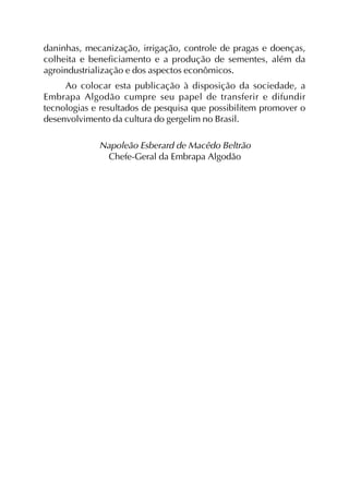 daninhas, mecanização, irrigação, controle de pragas e doenças,
colheita e beneficiamento e a produção de sementes, além da
agroindustrialização e dos aspectos econômicos.
Ao colocar esta publicação à disposição da sociedade, a
Embrapa Algodão cumpre seu papel de transferir e difundir
tecnologias e resultados de pesquisa que possibilitem promover o
desenvolvimento da cultura do gergelim no Brasil.
Napoleão Esberard de Macêdo Beltrão
Chefe-Geral da Embrapa Algodão
 