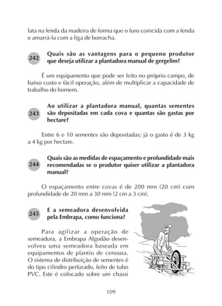 109
lata na fenda da madeira de forma que o furo coincida com a fenda
e amarrá-la com a liga de borracha.
Quais são as vantagens para o pequeno produtor
que deseja utilizar a plantadora manual de gergelim?
É um equipamento que pode ser feito no próprio campo, de
baixo custo e fácil operação, além de multiplicar a capacidade de
trabalho do homem.
Ao utilizar a plantadora manual, quantas sementes
são depositadas em cada cova e quantas são gastas por
hectare?
Entre 6 e 10 sementes são depositadas; já o gasto é de 3 kg
a 4 kg por hectare.
Quais são as medidas de espaçamento e profundidade mais
recomendadas se o produtor quiser utilizar a plantadora
manual?
O espaçamento entre covas é de 200 mm (20 cm) com
profundidade de 20 mm a 30 mm (2 cm a 3 cm).
E a semeadora desenvolvida
pela Embrapa, como funciona?
Para agilizar a operação de
semeadura, a Embrapa Algodão desen-
volveu uma semeadora baseada em
equipamentos de plantio de cenoura.
O sistema de distribuição de sementes é
do tipo cilindro perfurado, feito de tubo
PVC. Este é colocado sobre um chassi
242
243
244
245
 