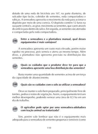110
dotado de uma roda de bicicleta aro 16", na parte dianteira, de
sulcador tipo facão, cobridor de sementes, roda compactadora e
rabiças. A semeadora aproveita o movimento da roda para acionar o
depósito por meio de uma correia. O depósito contém 12 furos na
sua parte central e, ao girar, movimenta as sementes, que caem através
do orifício para dentro do sulco. Em seguida, as sementes são aterradas
e compactadas pela roda compactadora.
Entre a semeadora e a plantadora manual, qual desses
equipamentos é mais vantajoso?
A semeadora apresenta um custo mais elevado, porém maior
rapidez no processo, pois semeia e aterra ao mesmo tempo. Além
disso, a plantadora não apresenta precisão na distribuição das
sementes.
Quais os cuidados que o produtor deve ter para que a
semeadora apresente uma boa distribuição das sementes?
Basta manter uma quantidade de sementes acima de um terço
da capacidade de abastecimento.
Quais são os cuidados com o solo ao utilizar a semeadora?
Deve-se manter o solo bem preparado, principalmente livre de
torrões, pedras e restos de vegetação. Assim, o equipamento terá um
melhor desempenho, podendo semear uma área de 0,5 ha em um
dia de trabalho.
O agricultor pode optar por uma semeadora-adubadora
com tração animal ou tratorizada?
Sim, porém vale lembrar que não é o equipamento mais
adequado para a semeadura de sementes pequenas e sensíveis (como
246
247
248
249
 