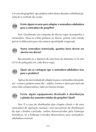 111
é o caso do gergelim), que podem sofrer danos durante a distribuição,
seleção e controle da vazão.
Existe algum recurso para adaptar a semeadora-adubadora
para a semeadura do gergelim?
Sim. Geralmente um conjunto de discos cegos acompanha a
semeadora. Deve-se então perfurar os discos, porém com estudo
prévio (calibração) para não semear quantidade exagerada.
Numa semeadura tratorizada, quantos furos devem ser
abertos nos discos?
Recomenda-se a abertura de oito furos de diâmetro 4,76 mm
(3/16 de polegada) em cada disco cego.
Quais são as vantagens que a semeadora-adubadora traz
para o produtor?
Apesar da necessidade de adaptá-la para a semeadura desejada,
ela – como o próprio nome diz – aduba, semeia e aterra por meio de
uma roda compactadora, tudo ao mesmo tempo.
Existe algum equipamento destinado à distribuição
e plantio das sementes miúdas do gergelim? Qual?
Sim. É o caso do distribuidor tipo chapéu chinês e de uma
semeadora de operação manual, com mecanismo de distribuição
do tipo cilindro canelado, ambos desenvolvidos pela Embrapa
Hortaliças. Já a Embrapa Cerrados desenvolveu uma semeadora-
adubadora manual.
250
251
252
253
 