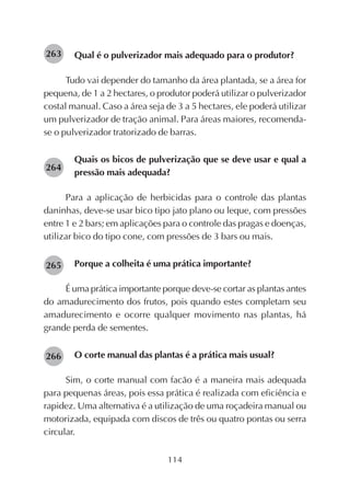 114
Qual é o pulverizador mais adequado para o produtor?
Tudo vai depender do tamanho da área plantada, se a área for
pequena, de 1 a 2 hectares, o produtor poderá utilizar o pulverizador
costal manual. Caso a área seja de 3 a 5 hectares, ele poderá utilizar
um pulverizador de tração animal. Para áreas maiores, recomenda-
se o pulverizador tratorizado de barras.
Quais os bicos de pulverização que se deve usar e qual a
pressão mais adequada?
Para a aplicação de herbicidas para o controle das plantas
daninhas, deve-se usar bico tipo jato plano ou leque, com pressões
entre 1 e 2 bars; em aplicações para o controle das pragas e doenças,
utilizar bico do tipo cone, com pressões de 3 bars ou mais.
Porque a colheita é uma prática importante?
É uma prática importante porque deve-se cortar as plantas antes
do amadurecimento dos frutos, pois quando estes completam seu
amadurecimento e ocorre qualquer movimento nas plantas, há
grande perda de sementes.
O corte manual das plantas é a prática mais usual?
Sim, o corte manual com facão é a maneira mais adequada
para pequenas áreas, pois essa prática é realizada com eficiência e
rapidez. Uma alternativa é a utilização de uma roçadeira manual ou
motorizada, equipada com discos de três ou quatro pontas ou serra
circular.
263
264
265
266
 