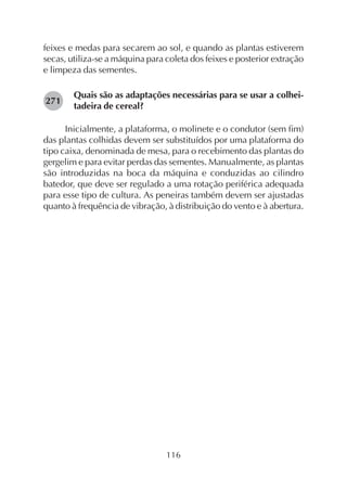 116
feixes e medas para secarem ao sol, e quando as plantas estiverem
secas, utiliza-se a máquina para coleta dos feixes e posterior extração
e limpeza das sementes.
Quais são as adaptações necessárias para se usar a colhei-
tadeira de cereal?
Inicialmente, a plataforma, o molinete e o condutor (sem fim)
das plantas colhidas devem ser substituídos por uma plataforma do
tipo caixa, denominada de mesa, para o recebimento das plantas do
gergelim e para evitar perdas das sementes. Manualmente, as plantas
são introduzidas na boca da máquina e conduzidas ao cilindro
batedor, que deve ser regulado a uma rotação periférica adequada
para esse tipo de cultura. As peneiras também devem ser ajustadas
quanto à frequência de vibração, à distribuição do vento e à abertura.
271
 