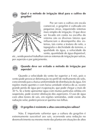 118
Qual é o método de irrigação ideal para o cultivo do
gergelim?
Por ser raro o cultivo em escala
comercial, o gergelim é cultivado em
pequenas áreas, requerendo sistemas
mais simples de irrigação. O que deve
ser levado em conta na escolha do
sistema são os diversos fatores que
influenciam o desempenho dos sis-
temas, tais como a textura do solo, a
topografia e declividade do terreno, a
qualidade da água, a velocidade do
vento, quantidade de água disponível,
etc., sendo possível trabalhar com os sistemas de irrigação por sulcos,
por aspersão e por gotejamento.
Quando deve ser evitado o método de irrigação por
aspersão?
Quando a velocidade do vento for superior a 4 m/s, pois o
vento pode provocar deformação no perfil de molhamento do solo,
concorrendo para a baixa uniformidade de distribuição da água. Em
regiões muito quentes e com baixa umidade relativa do ar, ocorre
grande perda de água por evaporação, que pode chegar a mais de
30 %. Se a fonte apresentar água com muitas partículas sólidas em
suspensão, pode ocorrer obstrução dos aspersores. O uso de água
com altos teores de sais, em regiões semiáridas, onde existe alta
radiação solar, poderá provocar queima nas folhas.
O gergelim é resistente a altas concentrações salinas?
Não. É importante salientar que a cultura do gergelim é
extremamente suscetível aos sais, ocorrendo uma redução no
desenvolvimento ou mesmo morte das plantas em situações de altos
273
274
272
 