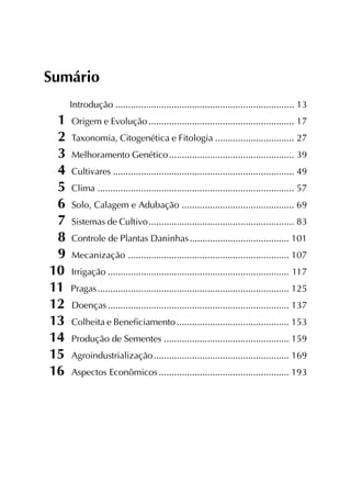 Sumário
Introdução ...................................................................... 13
1 Origem e Evolução......................................................... 17
2 Taxonomia, Citogenética e Fitologia ............................... 27
3 Melhoramento Genético................................................. 39
4 Cultivares ....................................................................... 49
5 Clima ............................................................................. 57
6 Solo, Calagem e Adubação ............................................ 69
7 Sistemas de Cultivo......................................................... 83
8 Controle de Plantas Daninhas....................................... 101
9 Mecanização ............................................................... 107
10 Irrigação ....................................................................... 117
11 Pragas........................................................................... 125
12 Doenças ....................................................................... 137
13 Colheita e Beneficiamento............................................ 153
14 Produção de Sementes ................................................. 159
15 Agroindustrialização..................................................... 169
16 Aspectos Econômicos ................................................... 193
 