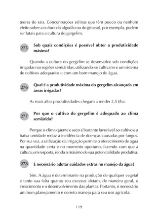119
teores de sais. Concentrações salinas que têm pouco ou nenhum
efeito sobre a cultura do algodão ou do girassol, por exemplo, podem
ser fatais para a cultura do gergelim.
Sob quais condições é possível obter a produtividade
máxima?
Quando a cultura do gergelim se desenvolve sob condições
irrigadas nas regiões semiáridas, utilizando-se cultivares e um sistema
de cultivos adequados e com um bom manejo de água.
Qual é a produtividade máxima do gergelim alcançada em
áreas irrigadas?
As mais altas produtividades chegam a render 2,5 t/ha.
Por que o cultivo do gergelim é adequado ao clima
semiárido?
Porque o clima quente e seco é bastante favorável ao cultivo e a
baixa umidade reduz a incidência de doenças causadas por fungos.
Por sua vez, a utilização da irrigação permite o oferecimento de água
na quantidade certa e no momento oportuno, fazendo com que a
cultura, em resposta, renda o máximo de sua potencialidade produtiva.
É necessário adotar cuidados extras no manejo da água?
Sim. A água é determinante na produção de qualquer vegetal
e tanto sua falta quanto seu excesso afetam, de maneira geral, o
crescimento e o desenvolvimento das plantas. Portanto, é necessário
um bom planejamento e correto manejo para seu uso agrícola.
275
276
277
278
 