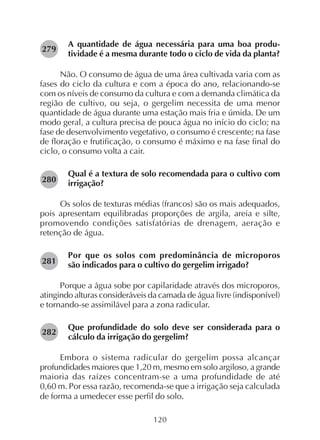 120
A quantidade de água necessária para uma boa produ-
tividade é a mesma durante todo o ciclo de vida da planta?
Não. O consumo de água de uma área cultivada varia com as
fases do ciclo da cultura e com a época do ano, relacionando-se
com os níveis de consumo da cultura e com a demanda climática da
região de cultivo, ou seja, o gergelim necessita de uma menor
quantidade de água durante uma estação mais fria e úmida. De um
modo geral, a cultura precisa de pouca água no início do ciclo; na
fase de desenvolvimento vegetativo, o consumo é crescente; na fase
de floração e frutificação, o consumo é máximo e na fase final do
ciclo, o consumo volta a cair.
Qual é a textura de solo recomendada para o cultivo com
irrigação?
Os solos de texturas médias (francos) são os mais adequados,
pois apresentam equilibradas proporções de argila, areia e silte,
promovendo condições satisfatórias de drenagem, aeração e
retenção de água.
Por que os solos com predominância de microporos
são indicados para o cultivo do gergelim irrigado?
Porque a água sobe por capilaridade através dos microporos,
atingindo alturas consideráveis da camada de água livre (indisponível)
e tornando-se assimilável para a zona radicular.
Que profundidade do solo deve ser considerada para o
cálculo da irrigação do gergelim?
Embora o sistema radicular do gergelim possa alcançar
profundidades maiores que 1,20 m, mesmo em solo argiloso, a grande
maioria das raízes concentram-se a uma profundidade de até
0,60 m. Por essa razão, recomenda-se que a irrigação seja calculada
de forma a umedecer esse perfil do solo.
282
281
279
280
 
