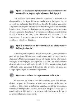 122
Quais são os aspectos agronômicos básicos a serem levados
em consideração para o planejamento da irrigação?
Tais aspectos se dividem em duas questões: a) determinação
da quantidade de água útil armazenada pelo solo – para isso, é
necessária a realização da análise física do solo, de modo a quantificar
a água que o solo pode armazenar; b) determinação das necessidades
hídricas das plantas, indispensáveis para o pleno crescimento e
desenvolvimento da cultura. A primeira depende das características
físicas e hídricas do solo, bem como do tipo de cultura a ser
implantada. A segunda, por sua vez, depende da cultura e das
condições climáticas da região.
Qual é a importância da determinação da capacidade de
infiltração do solo?
A infiltração tem grande importância prática, principalmente
para os projetos hidráulicos relacionados com a irrigação e a
drenagem. Na irrigação superficial, a infiltração define o tempo de
irrigação e na irrigação por aspersão, a escolha do equipamento
depende da taxa de infiltração do solo. A falha na determinação da
infiltração pode provocar distribuição não uniforme de água no
campo e perdas por escoamento superficial.
Que fatores influenciam o processo de infiltração?
O processo de infiltração é influenciado por vários fatores,
dentre os quais se destacam a textura e a estrutura do solo, as
condições biológicas, a cobertura vegetal, a matéria orgânica, a
umidade e a temperatura do solo, a duração da aplicação de água, a
condutividade hidráulica e a presença de horizontes de baixa
permeabilidade dentro do perfil.
282287
282288
282289
 