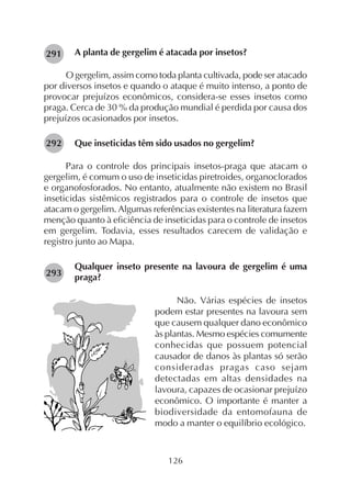 126
A planta de gergelim é atacada por insetos?
O gergelim, assim como toda planta cultivada, pode ser atacado
por diversos insetos e quando o ataque é muito intenso, a ponto de
provocar prejuízos econômicos, considera-se esses insetos como
praga. Cerca de 30 % da produção mundial é perdida por causa dos
prejuízos ocasionados por insetos.
Que inseticidas têm sido usados no gergelim?
Para o controle dos principais insetos-praga que atacam o
gergelim, é comum o uso de inseticidas piretroides, organoclorados
e organofosforados. No entanto, atualmente não existem no Brasil
inseticidas sistêmicos registrados para o controle de insetos que
atacam o gergelim. Algumas referências existentes na literatura fazem
menção quanto à eficiência de inseticidas para o controle de insetos
em gergelim. Todavia, esses resultados carecem de validação e
registro junto ao Mapa.
Qualquer inseto presente na lavoura de gergelim é uma
praga?
Não. Várias espécies de insetos
podem estar presentes na lavoura sem
que causem qualquer dano econômico
às plantas. Mesmo espécies comumente
conhecidas que possuem potencial
causador de danos às plantas só serão
consideradas pragas caso sejam
detectadas em altas densidades na
lavoura, capazes de ocasionar prejuízo
econômico. O importante é manter a
biodiversidade da entomofauna de
modo a manter o equilíbrio ecológico.
291
292
293
 