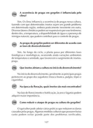127
A ocorrência de pragas em gergelim é influenciada pelo
clima?
Sim. O clima influencia a ocorrência de pragas nessa cultura,
fazendo com que determinados insetos sejam um grande problema
em determinada região, embora praticamente inexistente em outra.
Diversos fatores climáticos podem ser responsáveis por esse fenômeno;
dentre eles, a temperatura, a disponibilidade de água e a presença de
inimigos naturais, que podem contribuir para o controle de pragas.
As pragas do gergelim podem ser diferentes de acordo com
as fases de desenvolvimento?
Sim. Ao longo do ciclo, a planta passa por diferentes fases
fisiológicas e morfológicas, ocorrendo ainda variações ambientais
de temperatura e umidade, que favorecem o surgimento de insetos-
praga.
Que insetos afetam a cultura no início do desenvolvimento?
No início do desenvolvimento, geralmente as principais pragas
pertencem ao grupo dos sugadores (mosca branca, pulgão, tripes e
cigarrinha).
Na época da floração, quais insetos são mais encontrados?
Na fase de florescimento e frutificação, ácaros e lagartas podem
adquirir maior importância.
Como reduzir o ataque de pragas na cultura do gergelim?
O agricultor pode adotar várias práticas que reduzem os danos
causados pelas pragas. Algumas medidas culturais que possuem baixo
custo podem evitar grande parte dos problemas verificados.
294
295
296
297
298
 