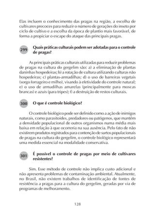 128
Elas incluem o conhecimento das pragas na região, a escolha de
cultivares precoces para reduzir o número de gerações do inseto por
ciclo de cultivo e a escolha da época de plantio mais favorável, de
forma a propiciar o escape do ataque das principais pragas.
Quais práticas culturais podem ser adotadas para o controle
de pragas?
As principais práticas culturais utilizadas para reduzir problemas
de pragas na cultura do gergelim são: a) a eliminação de plantas
daninhas hospedeiras; b) a rotação de cultura utilizando culturas não
hospedeiras; c) plantas-armadilhas; d) o uso de barreiras vegetais
(sorgo forrageiro e milho), visando à efetividade do controle natural;
e) o uso de armadilhas amarelas (principalmente para moscas
brancas) e azuis (para tripes); f) a destruição de restos culturais.
O que é controle biológico?
O controle biológico pode ser definido como a ação de inimigos
naturais, como parasitoides, predadores ou patógenos, que mantêm
a densidade populacional de outros organismos numa média mais
baixa em relação à que ocorreria na sua ausência. Pelo fato de não
existirem produtos registrados para contenção de surtos populacionais
de pragas na cultura do gergelim, o controle biológico representará
uma medida essencial na modalidade conservativa.
É possível o controle de pragas por meio de cultivares
resistentes?
Sim. Esse método de controle não implica custo adicional e
não apresenta problemas de contaminação ambiental. Atualmente,
no Brasil, não existem trabalhos de identificação de fontes de
resistência a pragas para a cultura do gergelim, geradas por via de
programas de melhoramento.
301
299
300
 