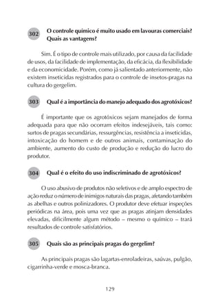129
O controle químico é muito usado em lavouras comerciais?
Quais as vantagens?
Sim. É o tipo de controle mais utilizado, por causa da facilidade
de usos, da facilidade de implementação, da eficácia, da flexibilidade
e da economicidade. Porém, como já salientado anteriormente, não
existem inseticidas registrados para o controle de insetos-pragas na
cultura do gergelim.
Qual é a importância do manejo adequado dos agrotóxicos?
É importante que os agrotóxicos sejam manejados de forma
adequada para que não ocorram efeitos indesejáveis, tais como:
surtos de pragas secundárias, ressurgências, resistência a inseticidas,
intoxicação do homem e de outros animais, contaminação do
ambiente, aumento do custo de produção e redução do lucro do
produtor.
Qual é o efeito do uso indiscriminado de agrotóxicos?
O uso abusivo de produtos não seletivos e de amplo espectro de
açãoreduzonúmerodeinimigosnaturaisdaspragas,afetandotambém
as abelhas e outros polinizadores. O produtor deve efetuar inspeções
periódicas na área, pois uma vez que as pragas atinjam densidades
elevadas, dificilmente algum método – mesmo o químico – trará
resultados de controle satisfatórios.
Quais são as principais pragas do gergelim?
As principais pragas são lagartas-enroladeiras, saúvas, pulgão,
cigarrinha-verde e mosca-branca.
282302
282303
282304
282305
 