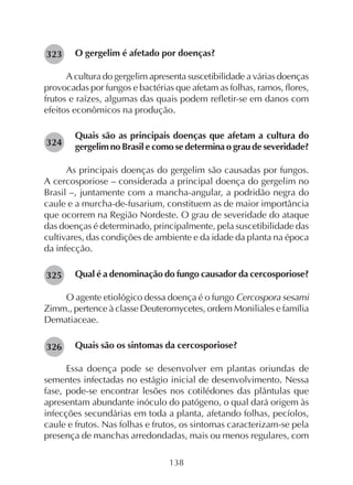 138
O gergelim é afetado por doenças?
A cultura do gergelim apresenta suscetibilidade a várias doenças
provocadas por fungos e bactérias que afetam as folhas, ramos, flores,
frutos e raízes, algumas das quais podem refletir-se em danos com
efeitos econômicos na produção.
Quais são as principais doenças que afetam a cultura do
gergelim no Brasil e como se determina o grau de severidade?
As principais doenças do gergelim são causadas por fungos.
A cercosporiose – considerada a principal doença do gergelim no
Brasil –, juntamente com a mancha-angular, a podridão negra do
caule e a murcha-de-fusarium, constituem as de maior importância
que ocorrem na Região Nordeste. O grau de severidade do ataque
das doenças é determinado, principalmente, pela suscetibilidade das
cultivares, das condições de ambiente e da idade da planta na época
da infecção.
Qual é a denominação do fungo causador da cercosporiose?
O agente etiológico dessa doença é o fungo Cercospora sesami
Zimm., pertence à classe Deuteromycetes, ordem Moniliales e família
Dematiaceae.
Quais são os sintomas da cercosporiose?
Essa doença pode se desenvolver em plantas oriundas de
sementes infectadas no estágio inicial de desenvolvimento. Nessa
fase, pode-se encontrar lesões nos cotilédones das plântulas que
apresentam abundante inóculo do patógeno, o qual dará origem às
infecções secundárias em toda a planta, afetando folhas, pecíolos,
caule e frutos. Nas folhas e frutos, os sintomas caracterizam-se pela
presença de manchas arredondadas, mais ou menos regulares, com
282323
282324
282325
282326
 