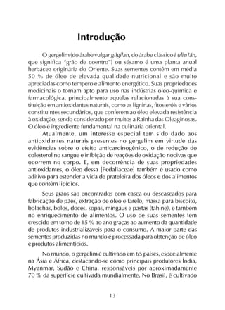 13
Introdução
O gergelim (do árabe vulgar gilgilan, do árabe clássico ì ulìulãn,
que significa “grão de coentro”) ou sésamo é uma planta anual
herbácea originária do Oriente. Suas sementes contêm em média
50 % de óleo de elevada qualidade nutricional e são muito
apreciadas como tempero e alimento energético. Suas propriedades
medicinais o tornam apto para uso nas indústrias óleo-química e
farmacológica, principalmente aquelas relacionadas à sua cons-
tituição em antioxidantes naturais, como as ligninas, fitosteróis e vários
constituintes secundários, que conferem ao óleo elevada resistência
à oxidação, sendo considerado por muitos a Rainha das Oleaginosas.
O óleo é ingrediente fundamental na culinária oriental.
Atualmente, um interesse especial tem sido dado aos
antioxidantes naturais presentes no gergelim em virtude das
evidências sobre o efeito anticarcinogênico, o de redução do
colesterol no sangue e inibição de reações de oxidação nocivas que
ocorrem no corpo. E, em decorrência de suas propriedades
antioxidantes, o óleo dessa [Pedaliaceae] também é usado como
aditivo para estender a vida de prateleira dos óleos e dos alimentos
que contêm lipídios.
Seus grãos são encontrados com casca ou descascados para
fabricação de pães, extração de óleo e farelo, massa para biscoito,
bolachas, bolos, doces, sopas, mingaus e pastas (tahine), e também
no enriquecimento de alimentos. O uso de suas sementes tem
crescido em torno de 15 % ao ano graças ao aumento da quantidade
de produtos industrializáveis para o consumo. A maior parte das
sementes produzidas no mundo é processada para obtenção de óleo
e produtos alimentícios.
No mundo, o gergelim é cultivado em 65 países, especialmente
na Ásia e África, destacando-se como principais produtores Índia,
Myanmar, Sudão e China, responsáveis por aproximadamente
70 % da superfície cultivada mundialmente. No Brasil, é cultivado
 