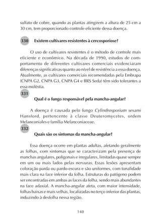 140
sulfato de cobre, quando as plantas atingirem a altura de 25 cm a
30 cm, tem proporcionado controle eficiente dessa doença.
Existem cultivares resistentes à cercosporiose?
O uso de cultivares resistentes é o método de controle mais
eficiente e econômico. Na década de 1990, estudos de com-
portamento de diferentes cultivares comerciais evidenciaram
diferenças significativas quanto ao nível de resistência a essa doença.
Atualmente, as cultivares comerciais recomendadas pela Embrapa
(CNPA G2, CNPA G3, CNPA G4 e BRS Seda) têm sido tolerantes a
essa moléstia.
Qual é o fungo responsável pela mancha-angular?
A doença é causada pelo fungo Cylindrosporium sesami
Hansford, pertencente à classe Deuteromycetes, ordem
Melanconiales e família Melanconiaceae.
Quais são os sintomas da mancha-angular?
Essa doença ocorre em plantas adultas, afetando geralmente
as folhas, com sintomas que se caracterizam pela presença de
manchas angulares, poligonais e irregulares, limitadas quase sempre
em um ou mais lados pelas nervuras. Essas lesões apresentam
coloração parda ou pardo-escura e são uniformes, com tonalidade
mais clara na face inferior da folha. Estruturas do patógeno podem
ser encontradas em ambas as faces da folha, sendo mais abundantes
na face adaxial. A mancha-angular afeta, com maior intensidade,
folhas baixas e mais velhas, localizadas no terço inferior das plantas,
induzindo à desfolha nessa região.
282330
282331
282332
 