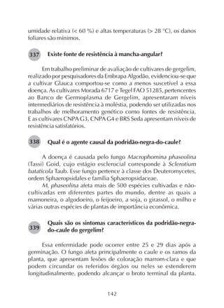 142
umidade relativa (< 60 %) e altas temperaturas (> 28 °C), os danos
foliares são mínimos.
Existe fonte de resistência à mancha-angular?
Em trabalho preliminar de avaliação de cultivares de gergelim,
realizado por pesquisadores da Embrapa Algodão, evidenciou-se que
a cultivar Glauca comportou-se como a menos suscetível a essa
doença. As cultivares Morada 6717 e Tegel FAO 51285, pertencentes
ao Banco de Germoplasma de Gergelim, apresentaram níveis
intermediários de resistência à moléstia, podendo ser utilizadas nos
trabalhos de melhoramento genético como fontes de resistência.
E as cultivares CNPAG3, CNPAG4 e BRS Seda apresentam níveis de
resistência satisfatórios.
Qual é o agente causal da podridão-negra-do-caule?
A doença é causada pelo fungo Macrophomina phaseolina
(Tassi) Goid, cujo estágio esclerocial corresponde à Sclerotium
batatícola Taub. Esse fungo pertence à classe dos Deuteromycetes,
ordem Sphaeropsidales e família Sphaeropsidaceae.
M. phaseolina afeta mais de 500 espécies cultivadas e não-
cultivadas em diferentes partes do mundo, dentre as quais a
mamoneira, o algodoeiro, o feijoeiro, a soja, o girassol, o milho e
várias outras espécies de plantas de importância econômica.
Quais são os sintomas característicos da podridão-negra-
do-caule do gergelim?
Essa enfermidade pode ocorrer entre 25 e 29 dias após a
germinação. O fungo afeta principalmente o caule e os ramos da
planta, que apresentam lesões de coloração marrom-clara e que
podem circundar os referidos órgãos ou neles se estenderem
longitudinalmente, podendo alcançar o broto terminal da planta.
282337
282338
282339
 