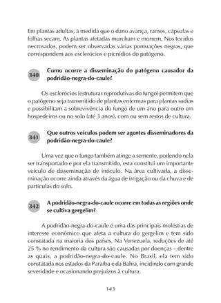143
Em plantas adultas, à medida que o dano avança, ramos, cápsulas e
folhas secam. As plantas afetadas murcham e morrem. Nos tecidos
necrosados, podem ser observadas várias pontuações negras, que
correspondem aos esclerócios e picnídios do patógeno.
Como ocorre a disseminação do patógeno causador da
podridão-negra-do-caule?
Os esclerócios (estruturas reprodutivas do fungo) permitem que
o patógeno seja transmitido de plantas enfermas para plantas sadias
e possibilitam a sobrevivência do fungo de um ano para outro em
hospedeiros ou no solo (até 3 anos), com ou sem restos de cultura.
Que outros veículos podem ser agentes disseminadores da
podridão-negra-do-caule?
Uma vez que o fungo também atinge a semente, podendo nela
ser transportado e por ela transmitido, esta constitui um importante
veículo de disseminação de inóculo. Na área cultivada, a disse-
minação ocorre ainda através da água de irrigação ou da chuva e de
partículas do solo.
A podridão-negra-do-caule ocorre em todas as regiões onde
se cultiva gergelim?
A podridão-negra-do-caule é uma das principais moléstias de
interesse econômico que afeta a cultura do gergelim e tem sido
constatada na maioria dos países. Na Venezuela, reduções de até
25 % no rendimento da cultura são causadas por doenças – dentre
as quais, a podridão-negra-do-caule. No Brasil, ela tem sido
constatada nos estados da Paraíba e da Bahia, incidindo com grande
severidade e ocasionando prejuízos à cultura.
282340
282341
282342
 