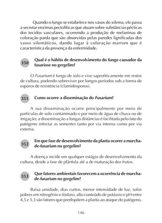 146
Quando o fungo se estabelece nos vasos do xilema, ele passa
a secretar enzimas pectolíticas que atuam sobre substâncias pécticas
dos tecidos vasculares, ocorrendo a produção de melaninas de
coloração parda que são absorvidas pelas paredes lignificadas dos
vasos xilemáticos, dando lugar à coloração marrom que é
característica da presença da enfermidade.
Qual é o hábito de desenvolvimento do fungo causador da
fusariose no gergelim?
O Fusarium é fungo de solo e vive saprofiticamente em restos
de cultura, podendo sobreviver por longos períodos sob a forma de
esporos de resistência (clamidósporos).
Como ocorre a disseminação do Fusarium?
A sua disseminação ocorre principalmente por meio de
partículas de solo contaminado e por meio de água de chuva ou de
irrigação; a disseminação a longas distâncias é facilitada pelo fato do
patógeno infectar as sementes tanto por via interna como por via
externa.
Em que fase de desenvolvimento da planta ocorre a murcha-
de-fusarium no gergelim?
A doença incide em qualquer estágio de desenvolvimento da
cultura, desde a fase de plântula até a de maturação dos frutos.
Que fatores ambientais favorecem a ocorrência de murcha-
de-fusarium no gergelim?
Baixa umidade, dias curtos, menor intensidade de luz, solos
pobres em nitrogênio e fósforo, alto conteúdo de potássio e pH entre
4,5 e 5,3 são fatores que predispõem a planta ao ataque do patógeno.
282350
282351
282352
282353
 