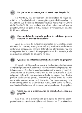 147
Em que locais essa doença ocorre com mais frequência?
No Nordeste, essa doença tem sido constatada na região se-
miárida do Estado da Paraíba e na região agreste de Pernambuco e
da Paraíba. Sua incidência nas áreas de cultivo nessas regiões variou
de 10 % a 20 %. Ocorre, também, em vários países que cultivam o
gergelim, dentre os quais a Índia, o Japão, a Venezuela, os Estados
Unidos e o México.
Que medidas de controle podem ser adotadas para o
controle da murcha-de-fusarium?
Além de o uso de cultivares resistentes ser o método mais
eficiente de controle, a rotação de cultura, a eliminação de restos
culturais, a aplicação de calcário dolomítico e a fertilização rica em
nitrogênio e fósforo são medidas que podem auxiliar na redução da
densidade de inóculo do patógeno no solo.
Quais são os sintomas da mancha-bacteriana no gergelim?
O agente etiológico dessa doença é a bactéria Xanthomonas
campestris pv. sesami. Os sintomas se caracterizam pela presença nas
folhas, caules e cápsulas de manchas inicialmente escuras, geralmente
arredondadas ou angulares, com 2 mm a 3 mm de diâmetro, as quais
adquirem coloração marrom-avermelhada ou negra. Essas lesões
podem coalescer (se juntar), formando grandes áreas de tecido
necrosado, as quais secam posteriormente. Essa doença ocorre com
bastante frequência no Estado de São Paulo, assim como na África,
nos Estados Unidos e em vários outros países produtores de gergelim.
Como ocorre a disseminação da mancha-bacteriana no
gergelim?
Essa bactéria é disseminada pela água de chuvas acom-
panhadas de vento e é transmitida através da semente. Pode sobreviver
282354
282355
282356
282357
 