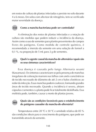 148
282358
em restos de cultura de plantas infectadas e persiste no solo durante
4 a 6 meses. Em solos com alto teor de nitrogênio, tem-se verificado
maior severidade da doença.
Como a mancha-bacteriana pode ser controlada?
A eliminação dos restos de plantas infectadas e a rotação de
cultura são medidas que podem reduzir a incidência da doença.
Assim como o uso de sementes para plantio provenientes de campos
livres do patógeno. Como medida de controle químico, é
recomendada a imersão da semente em uma solução de formol a
0,1 %, na proporção de 5 mL para 2 g de sementes.
Qual é o agente causal da mancha-de-alternária e quais são
os seus sintomas característicos?
Essa doença é causada pelo fungo Alternaria sesami
(Kawamura). Os sintomas caracterizam-se pela presença de manchas
irregulares de coloração marrom nas folhas com anéis concêntricos
de tecido necrosado de diâmetro de até 2 cm e halos cloróticos ao
redor da infecção. Essas manchas podem coalescer, formando grandes
áreas de tecido necrosado. Quando a incidência é severa, afetam
cápsulas e sementes e a planta pode ficar totalmente desfolhada. Essa
moléstia pode, também, causar a morte de plantas jovens.
Quais são as condições favoráveis para o estabelecimento
do patógeno causador da mancha-de-alternária?
Temperaturas entre 20 °C e 30 °C e umidade relativa de 85 %
são condições ideais para o crescimento do patógeno, que pode ser
transmitido através da semente.
282359
282360
 
