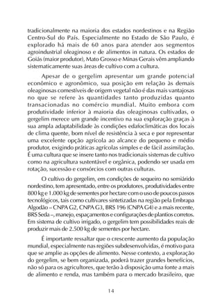 14
tradicionalmente na maioria dos estados nordestinos e na Região
Centro-Sul do País. Especialmente no Estado de São Paulo, é
explorado há mais de 60 anos para atender aos segmentos
agroindustrial oleaginoso e de alimentos in natura. Os estados de
Goiás (maior produtor), Mato Grosso e Minas Gerais vêm ampliando
sistematicamente suas áreas de cultivo com a cultura.
Apesar de o gergelim apresentar um grande potencial
econômico e agronômico, sua posição em relação às demais
oleaginosas comestíveis de origem vegetal não é das mais vantajosas
no que se refere às quantidades tanto produzidas quanto
transacionadas no comércio mundial. Muito embora com
produtividade inferior à maioria das oleaginosas cultivadas, o
gergelim merece um grande incentivo na sua exploração graças à
sua ampla adaptabilidade às condições edafoclimáticas dos locais
de clima quente, bom nível de resistência à seca e por representar
uma excelente opção agrícola ao alcance do pequeno e médio
produtor, exigindo práticas agrícolas simples e de fácil assimilação.
É uma cultura que se insere tanto nos tradicionais sistemas de cultivo
como na agricultura sustentável e orgânica, podendo ser usada em
rotação, sucessão e consórcios com outras culturas.
O cultivo do gergelim, em condições de sequeiro no semiárido
nordestino, tem apresentado, entre os produtores, produtividades entre
800 kg e 1.000 kg de sementes por hectare com o uso de poucos passos
tecnológicos, tais como cultivares sintetizadas na região pela Embrapa
Algodão – CNPA G2, CNPAG3, BRS 196 (CNPA G4) e a mais recente,
BRSSeda–,manejo,espaçamentoseconfiguraçõesdeplantioscorretos.
Em sistema de cultivo irrigado, o gergelim tem possibilidades reais de
produzir mais de 2.500 kg de sementes por hectare.
É importante ressaltar que o crescente aumento da população
mundial, especialmente nas regiões subdesenvolvidas, é motivo para
que se amplie as opções de alimento. Nesse contexto, a exploração
do gergelim, se bem organizada, poderá trazer grandes benefícios,
não só para os agricultores, que terão à disposição uma fonte a mais
de alimento e renda, mas também para o mercado brasileiro, que
 