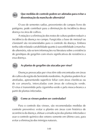 149
Que medidas de controle podem ser adotadas para evitar a
disseminação da mancha-de-alternária?
O uso de sementes sadias, provenientes de campos livres do
patógeno, pode contribuir para a diminuição da incidência dessa
doença na área de cultivo.
A rotação e a eliminação dos restos de cultura podem reduzir a
incidência da doença no campo. Fungicidas a base de metaxyl ou
clorotanil são recomendados para o controle da doença. Embora
tenha sido relatada variabilidade quanto à suscetibilidade à mancha-
de-alternária, não se tem informações na literatura sobre a existência
de genótipos de gergelim com níveis significativos de resistência a
essa doença.
As plantas de gergelim são atacadas por vírus?
Doenças provocadas por vírus têm sido encontradas em áreas
de cultivo da região do Semiárido nordestino. As plantas podem ficar
atrofiadas, apresentando superfície foliar com áreas cloróticas ou
de cor amarela, intercaladas com áreas de coloração verde.
O vírus é transmitido pela cigarrinha-verde e pela mosca-branca a
partir de plantas infectadas.
Como as viroses podem ser controladas?
Para o controle das viroses, são recomendadas medidas de
controle preventivo: evitar o plantio em áreas com histórico de
ocorrência da doença, efetuar a erradicação das plantas infectadas e
usar o controle químico dos vetores somente em último caso, para
evitar a eliminação dos inimigos naturais.
282361
282362
282363
 