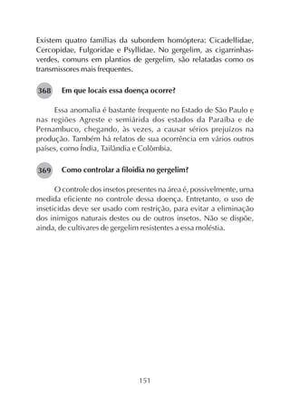 151
Existem quatro famílias da subordem homóptera: Cicadellidae,
Cercopidae, Fulgoridae e Psyllidae. No gergelim, as cigarrinhas-
verdes, comuns em plantios de gergelim, são relatadas como os
transmissores mais frequentes.
Em que locais essa doença ocorre?
Essa anomalia é bastante frequente no Estado de São Paulo e
nas regiões Agreste e semiárida dos estados da Paraíba e de
Pernambuco, chegando, às vezes, a causar sérios prejuízos na
produção. Também há relatos de sua ocorrência em vários outros
países, como Índia, Tailândia e Colômbia.
Como controlar a filoidia no gergelim?
O controle dos insetos presentes na área é, possivelmente, uma
medida eficiente no controle dessa doença. Entretanto, o uso de
inseticidas deve ser usado com restrição, para evitar a eliminação
dos inimigos naturais destes ou de outros insetos. Não se dispõe,
ainda, de cultivares de gergelim resistentes a essa moléstia.
282368
282369
 