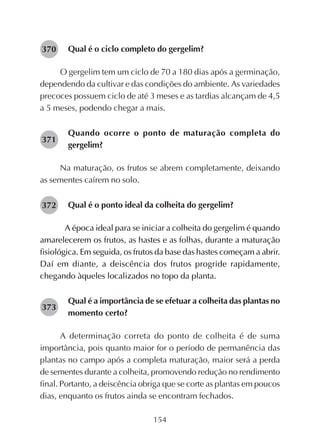 154
Qual é o ciclo completo do gergelim?
O gergelim tem um ciclo de 70 a 180 dias após a germinação,
dependendo da cultivar e das condições do ambiente. As variedades
precoces possuem ciclo de até 3 meses e as tardias alcançam de 4,5
a 5 meses, podendo chegar a mais.
Quando ocorre o ponto de maturação completa do
gergelim?
Na maturação, os frutos se abrem completamente, deixando
as sementes caírem no solo.
Qual é o ponto ideal da colheita do gergelim?
A época ideal para se iniciar a colheita do gergelim é quando
amarelecerem os frutos, as hastes e as folhas, durante a maturação
fisiológica. Em seguida, os frutos da base das hastes começam a abrir.
Daí em diante, a deiscência dos frutos progride rapidamente,
chegando àqueles localizados no topo da planta.
Qual é a importância de se efetuar a colheita das plantas no
momento certo?
A determinação correta do ponto de colheita é de suma
importância, pois quanto maior for o período de permanência das
plantas no campo após a completa maturação, maior será a perda
de sementes durante a colheita, promovendo redução no rendimento
final. Portanto, a deiscência obriga que se corte as plantas em poucos
dias, enquanto os frutos ainda se encontram fechados.
282371
282370
282372
282373
 