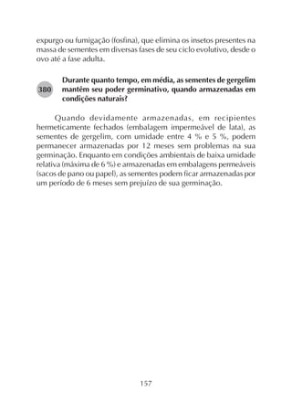 157
expurgo ou fumigação (fosfina), que elimina os insetos presentes na
massa de sementes em diversas fases de seu ciclo evolutivo, desde o
ovo até a fase adulta.
Durante quanto tempo, em média, as sementes de gergelim
mantêm seu poder germinativo, quando armazenadas em
condições naturais?
Quando devidamente armazenadas, em recipientes
hermeticamente fechados (embalagem impermeável de lata), as
sementes de gergelim, com umidade entre 4 % e 5 %, podem
permanecer armazenadas por 12 meses sem problemas na sua
germinação. Enquanto em condições ambientais de baixa umidade
relativa (máxima de 6 %) e armazenadas em embalagens permeáveis
(sacos de pano ou papel), as sementes podem ficar armazenadas por
um período de 6 meses sem prejuízo de sua germinação.
282380
 