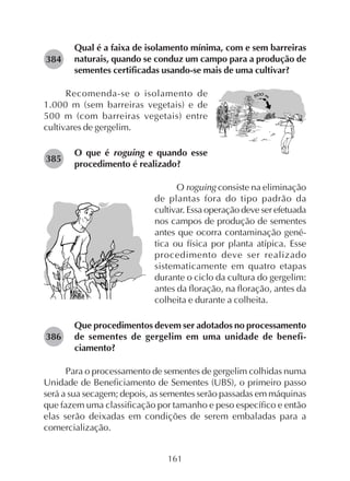 161
Qual é a faixa de isolamento mínima, com e sem barreiras
naturais, quando se conduz um campo para a produção de
sementes certificadas usando-se mais de uma cultivar?
Recomenda-se o isolamento de
1.000 m (sem barreiras vegetais) e de
500 m (com barreiras vegetais) entre
cultivares de gergelim.
O que é roguing e quando esse
procedimento é realizado?
O roguing consiste na eliminação
de plantas fora do tipo padrão da
cultivar. Essa operação deve ser efetuada
nos campos de produção de sementes
antes que ocorra contaminação gené-
tica ou física por planta atípica. Esse
procedimento deve ser realizado
sistematicamente em quatro etapas
durante o ciclo da cultura do gergelim:
antes da floração, na floração, antes da
colheita e durante a colheita.
Que procedimentos devem ser adotados no processamento
de sementes de gergelim em uma unidade de benefi-
ciamento?
Para o processamento de sementes de gergelim colhidas numa
Unidade de Beneficiamento de Sementes (UBS), o primeiro passo
será a sua secagem; depois, as sementes serão passadas em máquinas
que fazem uma classificação por tamanho e peso específico e então
elas serão deixadas em condições de serem embaladas para a
comercialização.
282384
282385
282386
 