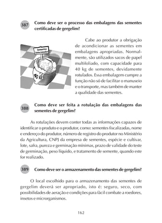 162
Como deve ser o processo das embalagens das sementes
certificadas de gergelim?
Cabe ao produtor a obrigação
de acondicionar as sementes em
embalagens apropriadas. Normal-
mente, são utilizados sacos de papel
multifoliado, com capacidade para
40 kg de sementes, devidamente
rotulados. Essa embalagem cumpre a
função não só de facilitar o manuseio
e o transporte, mas também de manter
a qualidade das sementes.
Como deve ser feita a rotulação das embalagens das
sementes de gergelim?
As rotulações devem conter todas as informações capazes de
identificar o produto e o produtor, como: sementes fiscalizadas, nome
e endereço do produtor, número de registro do produtor no Ministério
da Agricultura, CNPJ da empresa de sementes, espécie e cultivar,
lote, safra, pureza e germinação mínimas, prazo de validade do teste
de germinação, peso líquido, e tratamento de semente, quando este
for realizado.
Como deve ser o armazenamento das sementes de gergelim?
O local escolhido para o armazenamento das sementes de
gergelim deverá ser apropriado, isto é: seguro, seco, com
possibilidades de aeração e condições para fácil combate a roedores,
insetos e microrganismos.
282387
282388
282389
 